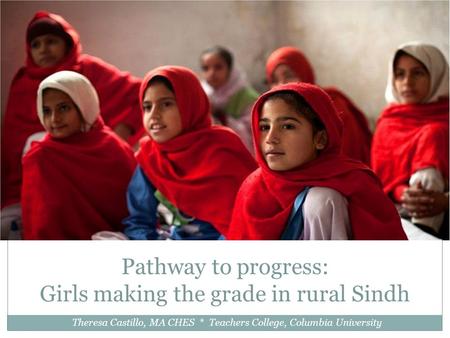 Pathway to progress: Girls making the grade in rural Sindh Theresa Castillo, MA CHES * Teachers College, Columbia University.