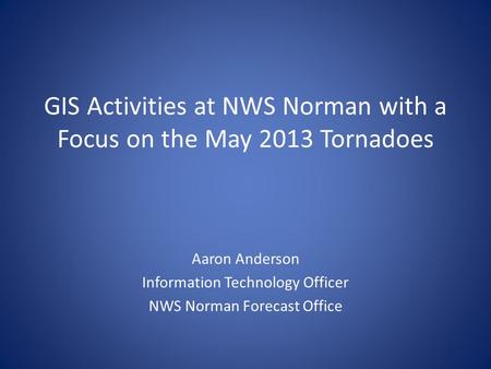 GIS Activities at NWS Norman with a Focus on the May 2013 Tornadoes Aaron Anderson Information Technology Officer NWS Norman Forecast Office.