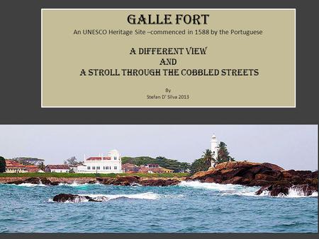 Galle fort An UNESCO Heritage Site –commenced in 1588 by the Portuguese a different view AND a stroll through the cobbled streets By Stefan D’ Silva 2013.