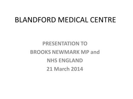 BLANDFORD MEDICAL CENTRE PRESENTATION TO BROOKS NEWMARK MP and NHS ENGLAND 21 March 2014.