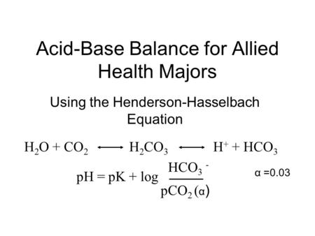 Acid-Base Balance for Allied Health Majors Using the Henderson-Hasselbach Equation H 2 O + CO 2 H 2 CO 3 H + + HCO 3 - pH = pK + log HCO 3 - pCO 2 ( α.