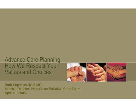 Advance Care Planning: How We Respect Your Values and Choices Barb Supanich,RSM,MD Medical Director, Holy Cross Palliative Care Team April 10, 2008.