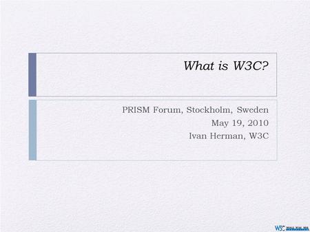 What is W3C? PRISM Forum, Stockholm, Sweden May 19, 2010 Ivan Herman, W3C.