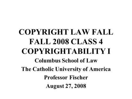 COPYRIGHT LAW FALL FALL 2008 CLASS 4 COPYRIGHTABILITY I Columbus School of Law The Catholic University of America Professor Fischer August 27, 2008.