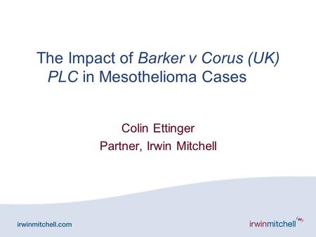 The Impact of Barker v Corus (UK) PLC in Mesothelioma Cases Colin Ettinger Partner, Irwin Mitchell.