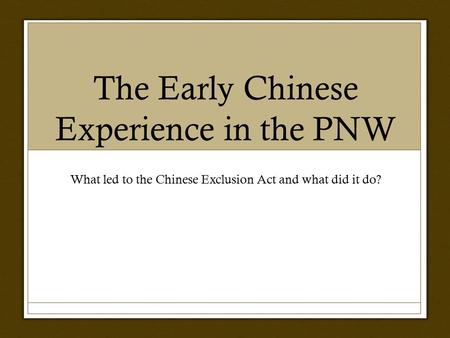 The Early Chinese Experience in the PNW What led to the Chinese Exclusion Act and what did it do?