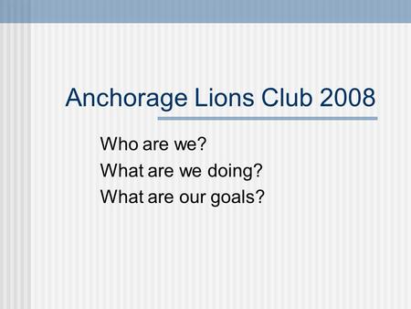 Anchorage Lions Club 2008 Who are we? What are we doing? What are our goals?