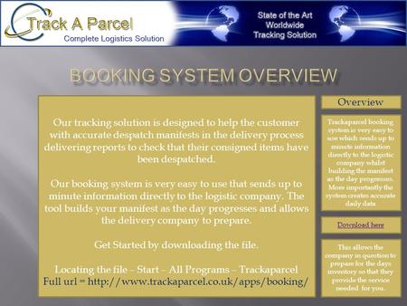 Overview Trackaparcel booking system is very easy to use which sends up to minute information directly to the logistic company whilst building the manifest.