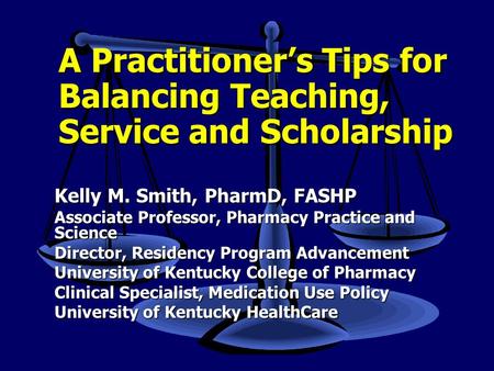 A Practitioner’s Tips for Balancing Teaching, Service and Scholarship Kelly M. Smith, PharmD, FASHP Associate Professor, Pharmacy Practice and Science.