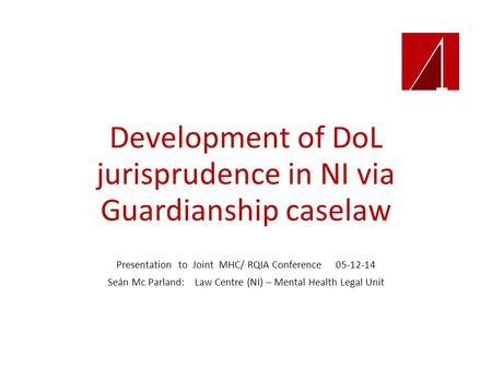 Development of DoL jurisprudence in NI via Guardianship caselaw Presentation to Joint MHC/ RQIA Conference 05-12-14 Seán Mc Parland: Law Centre (NI) –