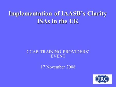 Implementation of IAASB’s Clarity ISAs in the UK CCAB TRAINING PROVIDERS’ EVENT 17 November 2008.