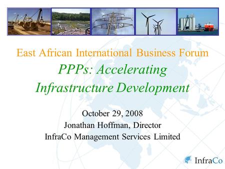 East African International Business Forum PPPs: Accelerating Infrastructure Development October 29, 2008 Jonathan Hoffman, Director InfraCo Management.