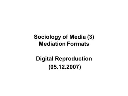 Sociology of Media (3) Mediation Formats Digital Reproduction (05.12.2007)