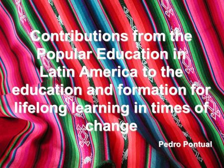 Contributions from the Popular Education in Latin America to the education and formation for lifelong learning in times of change Pedro Pontual.