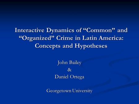 Interactive Dynamics of “Common” and “Organized” Crime in Latin America: Concepts and Hypotheses John Bailey & Daniel Ortega Georgetown University.