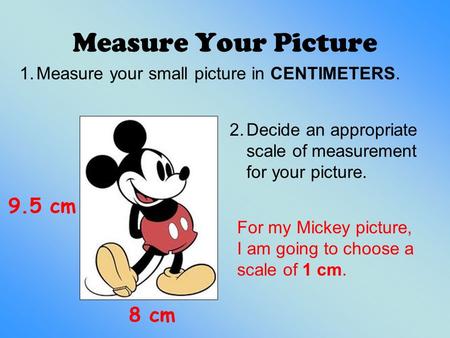 Measure Your Picture 9.5 cm 8 cm 2.Decide an appropriate scale of measurement for your picture. 1.Measure your small picture in CENTIMETERS. For my Mickey.