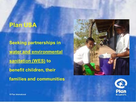 Plan USA © Plan International Seeking partnerships in water and environmental sanitation (WES) to benefit children, their families and communities.