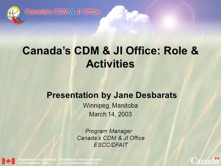 Canada’s CDM & JI Office: Role & Activities Presentation by Jane Desbarats Winnipeg, Manitoba March 14, 2003 Program Manager Canada’s CDM & JI Office.