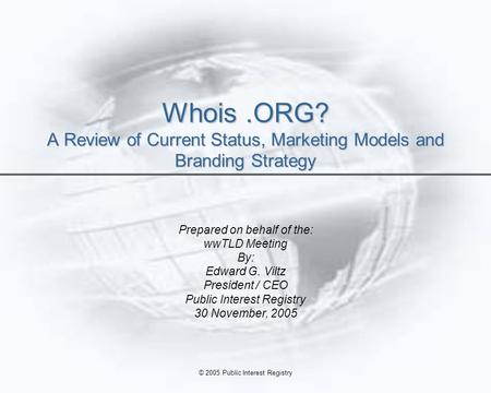 © 2005 Public Interest Registry Whois.ORG? A Review of Current Status, Marketing Models and Branding Strategy Prepared on behalf of the: wwTLD Meeting.