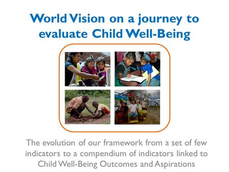 World Vision on a journey to evaluate Child Well-Being The evolution of our framework from a set of few indicators to a compendium of indicators linked.