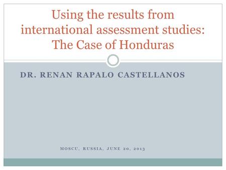 DR. RENAN RAPALO CASTELLANOS MOSCU, RUSSIA, JUNE 20, 2013 Using the results from international assessment studies: The Case of Honduras.
