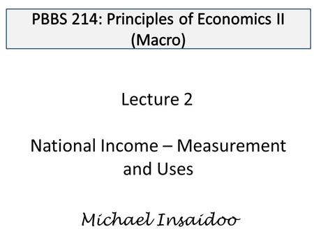 Lecture 2 National Income – Measurement and Uses Michael Insaidoo.