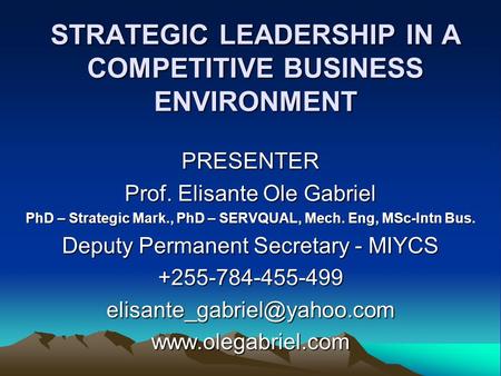 STRATEGIC LEADERSHIP IN A COMPETITIVE BUSINESS ENVIRONMENT PRESENTER Prof. Elisante Ole Gabriel PhD – Strategic Mark., PhD – SERVQUAL, Mech. Eng, MSc-Intn.