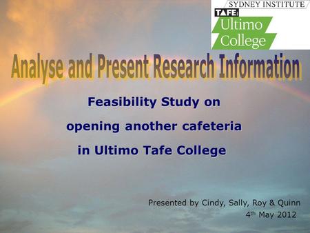 Presented by Cindy, Sally, Roy & Quinn 4 th May 2012 Feasibility Study on opening another cafeteria in Ultimo Tafe College in Ultimo Tafe College.