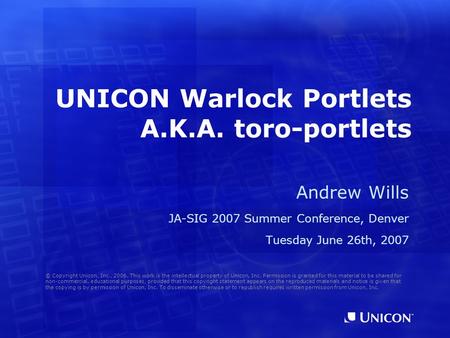 UNICON Warlock Portlets A.K.A. toro-portlets Andrew Wills JA-SIG 2007 Summer Conference, Denver Tuesday June 26th, 2007 © Copyright Unicon, Inc., 2006.