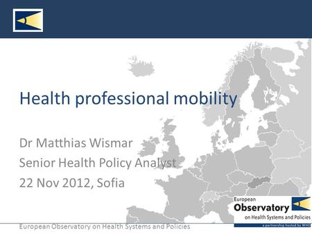 European Observatory on Health Systems and Policies Health professional mobility Dr Matthias Wismar Senior Health Policy Analyst 22 Nov 2012, Sofia.