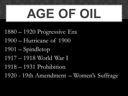 AGE OF OIL 1880 – 1920 Progressive Era 1900 – Hurricane of 1900 1901 – Spindletop 1917 – 1918 World War I 1918 – 1931 Prohibition 1920 - 19th Amendment.