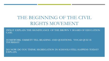 THE BEGINNING OF THE CIVIL RIGHTS MOVEMENT SWBAT: EXPLAIN THE SIGNIFICANCE OF THE BROWN V. BOARD OF EDUCATION CASE. HOMEWORK: EMMETT TILL READING AND QUESTIONS.