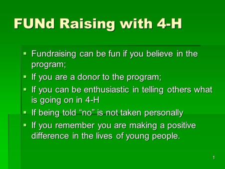 1 FUNd Raising with 4-H  Fundraising can be fun if you believe in the program;  If you are a donor to the program;  If you can be enthusiastic in telling.