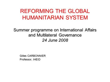 REFORMING THE GLOBAL HUMANITARIAN SYSTEM Summer programme on International Affairs and Multilateral Governance 24 June 2008 Gilles CARBONNIER Professor,