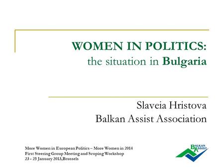 WOMEN IN POLITICS: the situation in Bulgaria Slaveia Hristova Balkan Assist Association More Women in European Politics – More Women in 2014 First Steering.