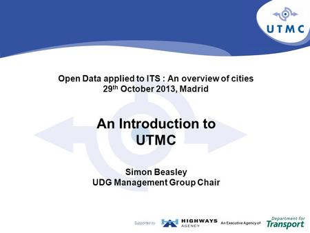 Supported byAn Executive Agency of Open Data applied to ITS : An overview of cities 29 th October 2013, Madrid An Introduction to UTMC Simon Beasley UDG.