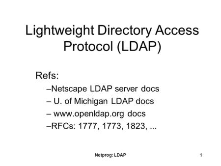 Netprog: LDAP1 Lightweight Directory Access Protocol (LDAP) Refs: –Netscape LDAP server docs – U. of Michigan LDAP docs – www.openldap.org docs –RFCs: