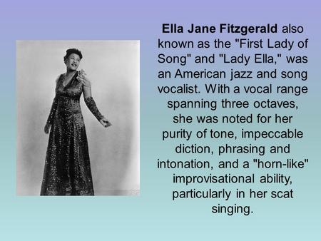 Ella Jane Fitzgerald also known as the First Lady of Song and Lady Ella, was an American jazz and song vocalist. With a vocal range spanning three.