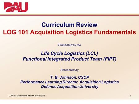 LOG 101 Curriculum Review 21 Oct 2011 Curriculum Review LOG 101 Acquisition Logistics Fundamentals Presented to the Life Cycle Logistics (LCL) Functional.