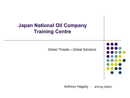 Japan National Oil Company Training Centre Anthony Hegarty - aiming higher Global Threats – Global Solutions.