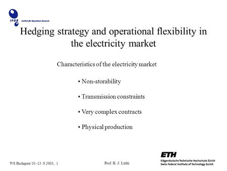 Prof. H.-J. Lüthi WS Budapest 10.-13..9.2003, 1 Hedging strategy and operational flexibility in the electricity market Characteristics of the electricity.