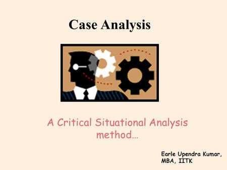 Case Analysis A Critical Situational Analysis method… Earle Upendra Kumar, MBA, IITK.