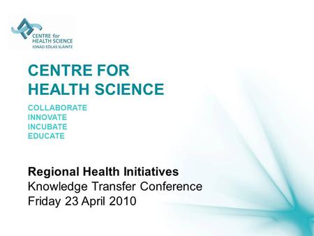CENTRE FOR HEALTH SCIENCE COLLABORATE INNOVATE INCUBATE EDUCATE Regional Health Initiatives Knowledge Transfer Conference Friday 23 April 2010.