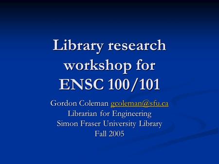 Library research workshop for ENSC 100/101 Gordon Coleman  Librarian for Engineering Simon Fraser University Library Fall.