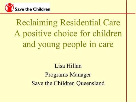 Reclaiming Residential Care A positive choice for children and young people in care Lisa Hillan Programs Manager Save the Children Queensland.