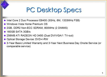 PC Desktop Specs  Intel Core 2 Duo Processor E8400 (3GHz, 6M, 1333MHz FSB)  Windows Vista Home Premium OS  2GB, DDR2 Non-ECC SDRAM, 800MHz (2 DIMMS)