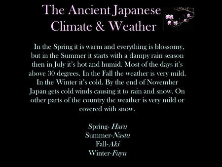 The Ancient Japanese Climate & Weather In the Spring it is warm and everything is blossomy, but in the Summer it starts with a dampy rain season then in.