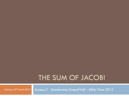 THE SUM OF JACOB! Session 2 - Dandenong Gospel Hall – Bible Class 2013 Sunday, 10 th March 2013.