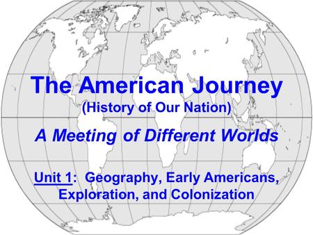 The American Journey (History of Our Nation) A Meeting of Different Worlds Unit 1: Geography, Early Americans, Exploration, and Colonization.