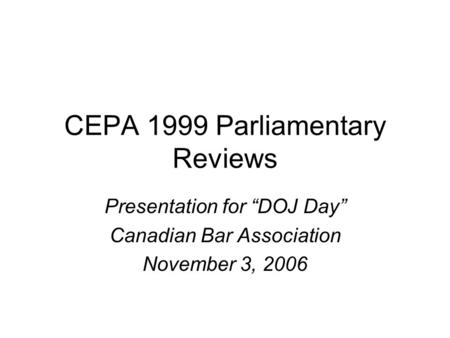 CEPA 1999 Parliamentary Reviews Presentation for “DOJ Day” Canadian Bar Association November 3, 2006.